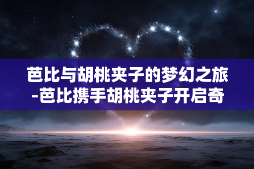 芭比与胡桃夹子的梦幻之旅-芭比携手胡桃夹子开启奇幻冒险之程 芭比与胡桃夹子的梦幻之旅-芭比携手胡桃夹子开启奇幻冒险之程