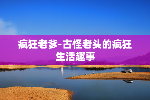 疯狂老爹-古怪老头的疯狂生活趣事 疯狂老爹-古怪老头的疯狂生活趣事