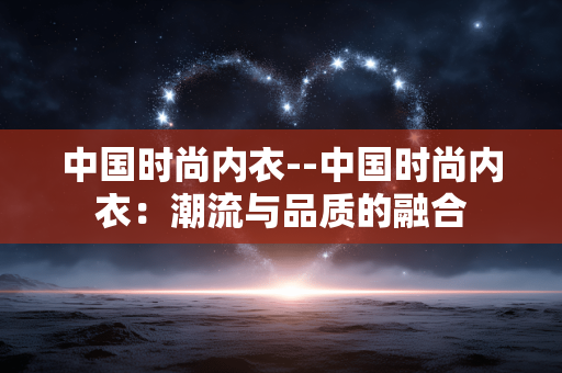中国时尚内衣--中国时尚内衣:潮流与品质的融合 中国时尚内衣--中国时尚内衣:潮流与品质的融合
