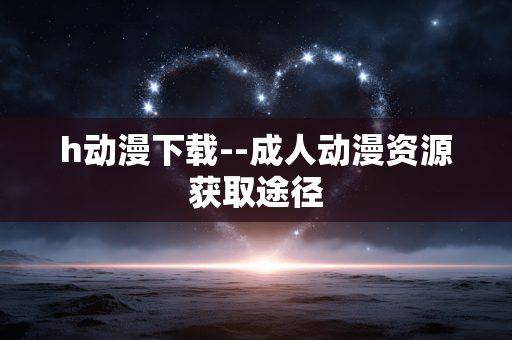 h动漫下载--成人动漫资源获取途径 h动漫下载--成人动漫资源获取途径