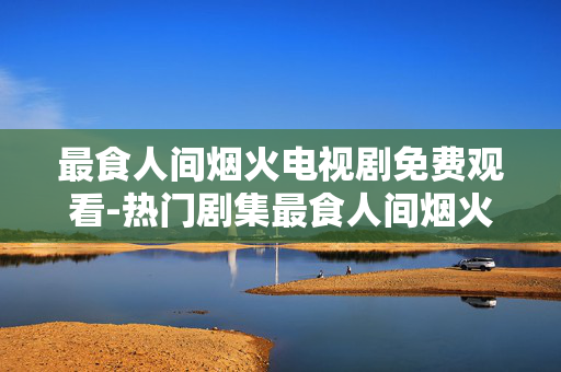 最食人间烟火电视剧免费观看-热门剧集最食人间烟火全剧免费用心赏 最食人间烟火电视剧免费观看-热门剧集最食人间烟火全剧免费用心赏