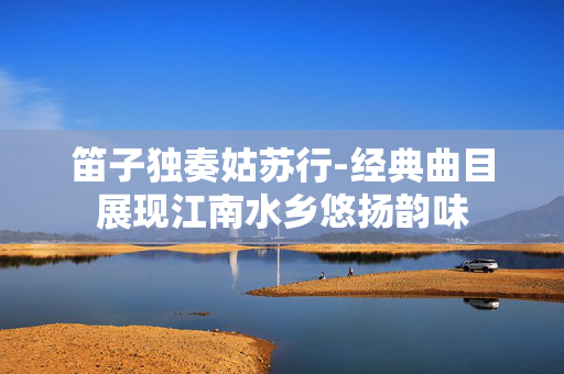 笛子独奏姑苏行-经典曲目展现江南水乡悠扬韵味 笛子独奏姑苏行-经典曲目展现江南水乡悠扬韵味