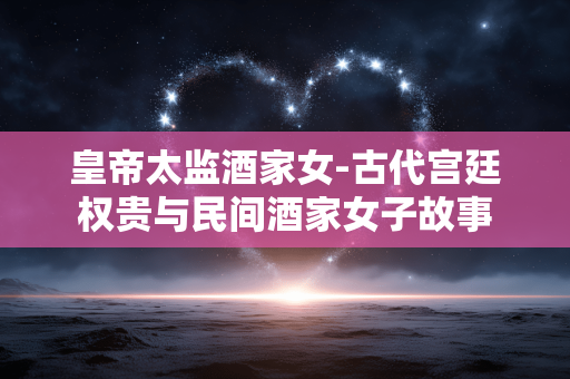 皇帝太监酒家女-古代宫廷权贵与民间酒家女子故事 皇帝太监酒家女-古代宫廷权贵与民间酒家女子故事