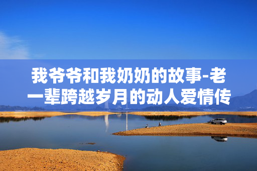 我爷爷和我奶奶的故事-老一辈跨越岁月的动人爱情传奇