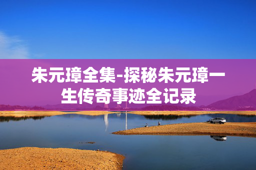 朱元璋全集-探秘朱元璋一生传奇事迹全记录 朱元璋全集-探秘朱元璋一生传奇事迹全记录