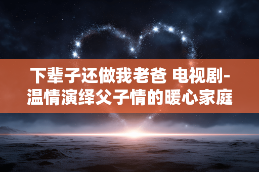 下辈子还做我老爸 电视剧-温情演绎父子情的暖心家庭剧佳作