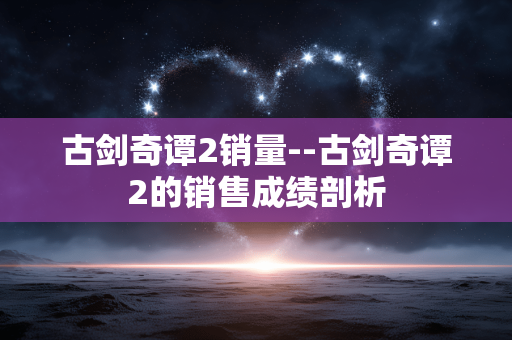 古剑奇谭2销量--古剑奇谭2的销售成绩剖析 古剑奇谭2销量--古剑奇谭2的销售成绩剖析
