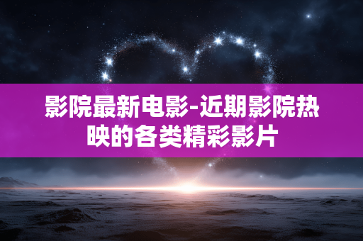 影院最新电影-近期影院热映的各类精彩影片 影院最新电影-近期影院热映的各类精彩影片