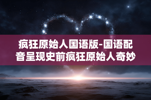 疯狂原始人国语版-国语配音呈现史前疯狂原始人奇妙之旅 疯狂原始人国语版-国语配音呈现史前疯狂原始人奇妙之旅