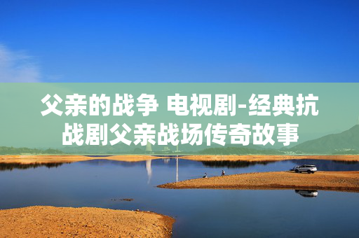 父亲的战争 电视剧-经典抗战剧父亲战场传奇故事 父亲的战争 电视剧-经典抗战剧父亲战场传奇故事