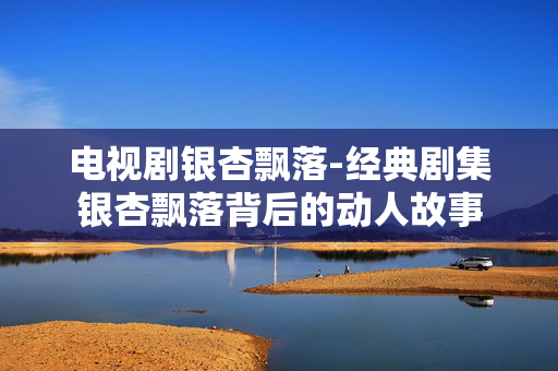 电视剧银杏飘落-经典剧集银杏飘落背后的动人故事 电视剧银杏飘落-经典剧集银杏飘落背后的动人故事
