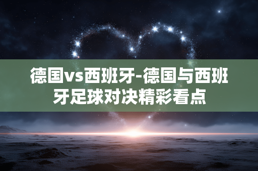 德国vs西班牙-德国与西班牙足球对决精彩看点