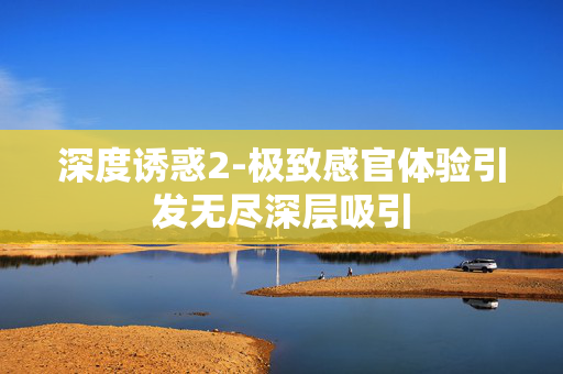 深度诱惑2-极致感官体验引发无尽深层吸引 深度诱惑2-极致感官体验引发无尽深层吸引