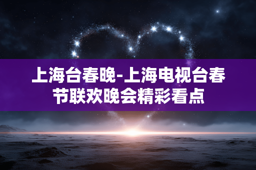 上海台春晚-上海电视台春节联欢晚会精彩看点 上海台春晚-上海电视台春节联欢晚会精彩看点