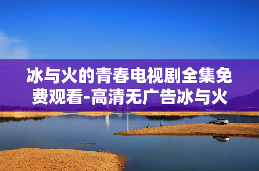 冰与火的青春电视剧全集免费观看-高清无广告冰与火青春剧全剧集畅享 冰与火的青春电视剧全集免费观看-高清无广告冰与火青春剧全剧集畅享