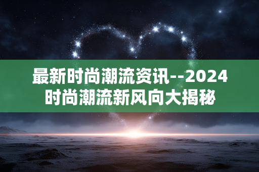 最新时尚潮流资讯--2024时尚潮流新风向大揭秘 最新时尚潮流资讯--2024时尚潮流新风向大揭秘