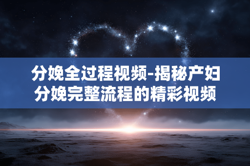分娩全过程视频-揭秘产妇分娩完整流程的精彩视频 分娩全过程视频-揭秘产妇分娩完整流程的精彩视频