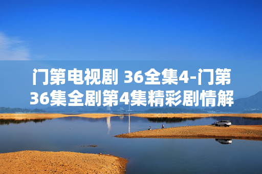 门第电视剧 36全集4-门第36集全剧第4集精彩剧情解析 门第电视剧 36全集4-门第36集全剧第4集精彩剧情解析