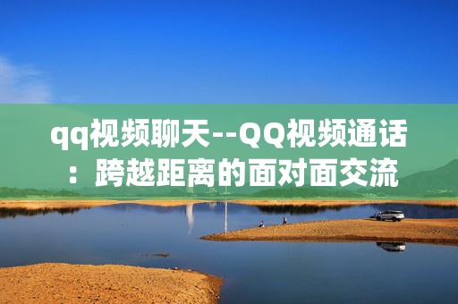 qq视频聊天--QQ视频通话:跨越距离的面对面交流 qq视频聊天--QQ视频通话:跨越距离的面对面交流
