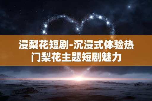 浸梨花短剧-沉浸式体验热门梨花主题短剧魅力 浸梨花短剧-沉浸式体验热门梨花主题短剧魅力