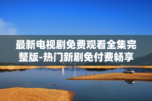 最新电视剧免费观看全集完整版-热门新剧免付费畅享全剧集内容 最新电视剧免费观看全集完整版-热门新剧免付费畅享全剧集内容