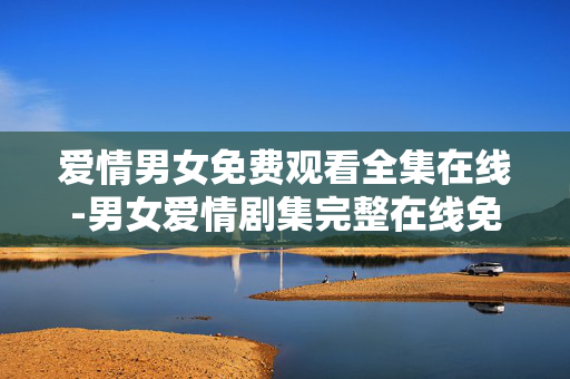 爱情男女免费观看全集在线-男女爱情剧集完整在线免费观赏