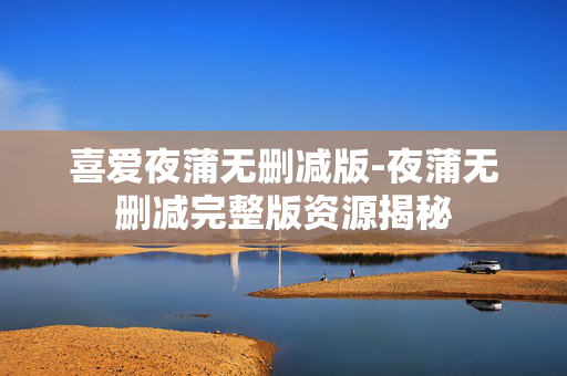 喜爱夜蒲无删减版-夜蒲无删减完整版资源揭秘 喜爱夜蒲无删减版-夜蒲无删减完整版资源揭秘