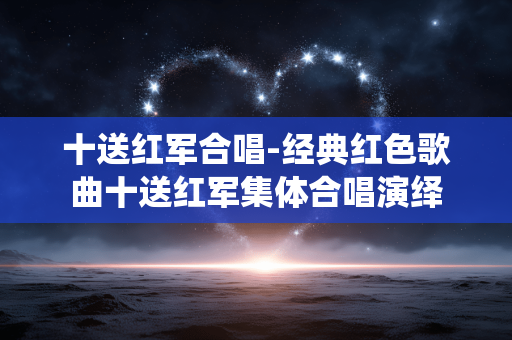 十送红军合唱-经典红色歌曲十送红军集体合唱演绎
