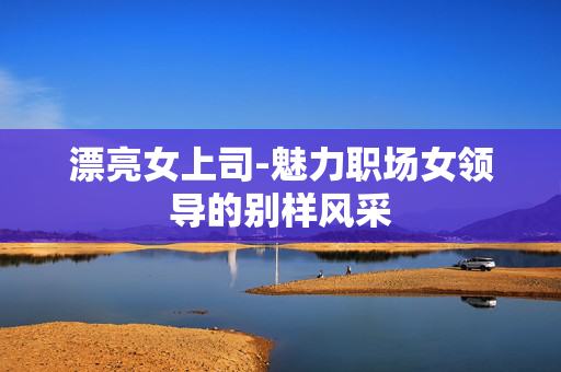 漂亮女上司-魅力职场女领导的别样风采 漂亮女上司-魅力职场女领导的别样风采