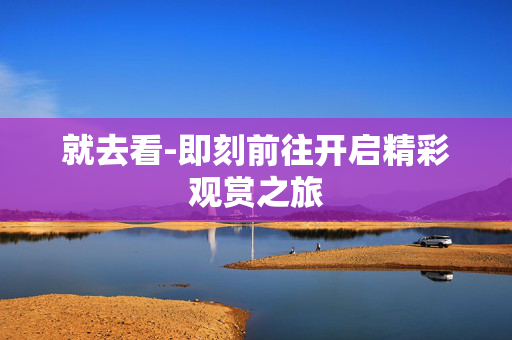 就去看-即刻前往开启精彩观赏之旅 就去看-即刻前往开启精彩观赏之旅