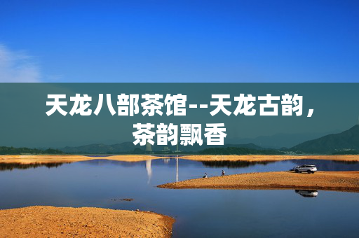 天龙八部茶馆--天龙古韵,茶韵飘香 天龙八部茶馆--天龙古韵,茶韵飘香