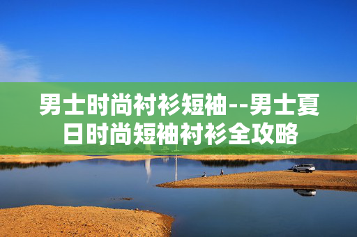 男士时尚衬衫短袖--男士夏日时尚短袖衬衫全攻略 男士时尚衬衫短袖--男士夏日时尚短袖衬衫全攻略