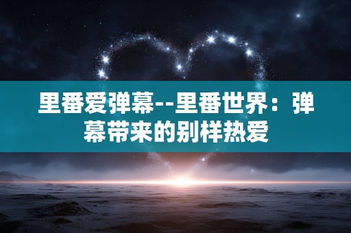 里番爱弹幕--里番世界:弹幕带来的别样热爱 里番爱弹幕--里番世界:弹幕带来的别样热爱