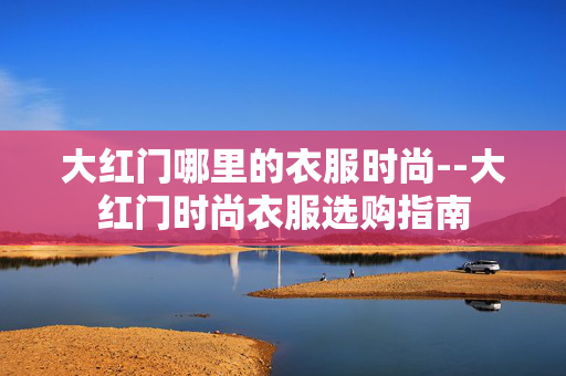 大红门哪里的衣服时尚--大红门时尚衣服选购指南 大红门哪里的衣服时尚--大红门时尚衣服选购指南