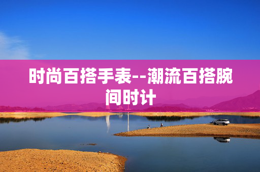 时尚百搭手表--潮流百搭腕间时计 时尚百搭手表--潮流百搭腕间时计