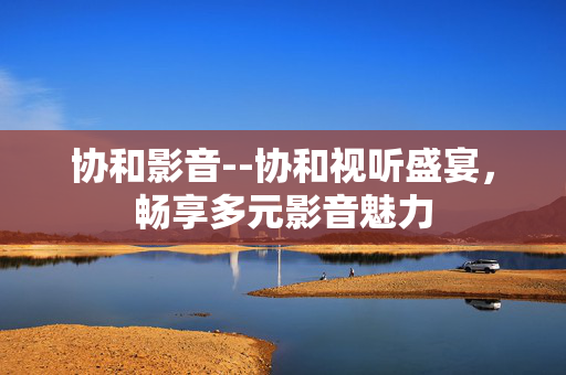 协和影音--协和视听盛宴，畅享多元影音魅力