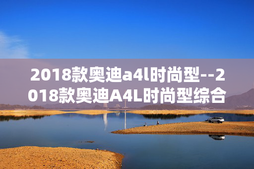 2018款奥迪a4l时尚型--2018款奥迪A4L时尚型综合解析 2018款奥迪a4l时尚型--2018款奥迪A4L时尚型综合解析