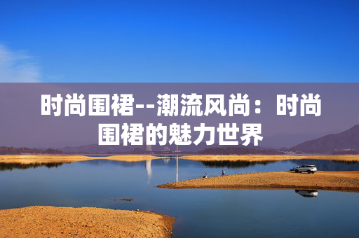 时尚围裙--潮流风尚：时尚围裙的魅力世界