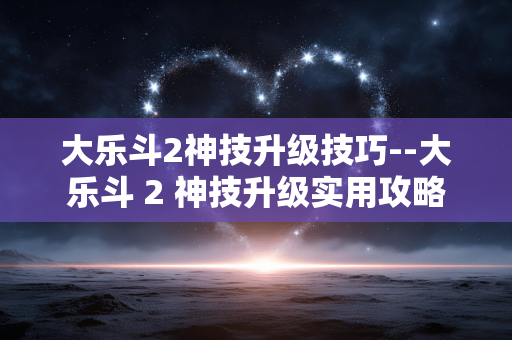 大乐斗2神技升级技巧--大乐斗 2 神技升级实用攻略 大乐斗2神技升级技巧--大乐斗 2 神技升级实用攻略
