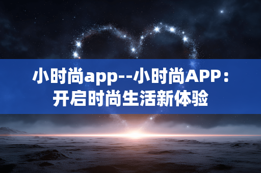 小时尚app--小时尚APP:开启时尚生活新体验 小时尚app--小时尚APP:开启时尚生活新体验