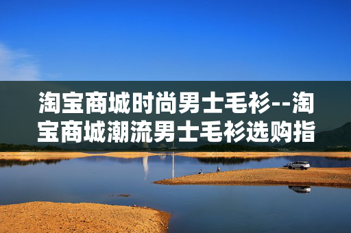 淘宝商城时尚男士毛衫--淘宝商城潮流男士毛衫选购指南 淘宝商城时尚男士毛衫--淘宝商城潮流男士毛衫选购指南