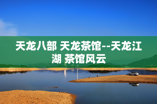 天龙八部 天龙茶馆--天龙江湖 茶馆风云 天龙八部 天龙茶馆--天龙江湖 茶馆风云