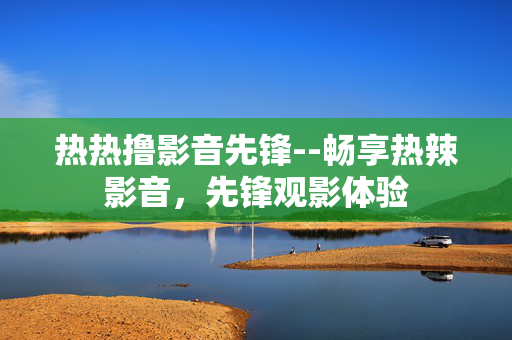 热热撸影音先锋--畅享热辣影音,先锋观影体验 热热撸影音先锋--畅享热辣影音,先锋观影体验