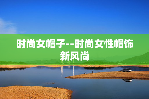 时尚女帽子--时尚女性帽饰新风尚 时尚女帽子--时尚女性帽饰新风尚