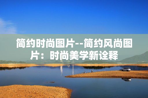 简约时尚图片--简约风尚图片:时尚美学新诠释 简约时尚图片--简约风尚图片:时尚美学新诠释