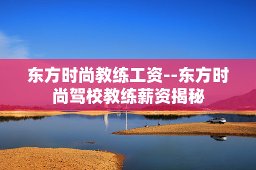 东方时尚教练工资--东方时尚驾校教练薪资揭秘 东方时尚教练工资--东方时尚驾校教练薪资揭秘