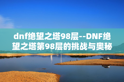 dnf绝望之塔98层--DNF绝望之塔第98层的挑战与奥秘 dnf绝望之塔98层--DNF绝望之塔第98层的挑战与奥秘