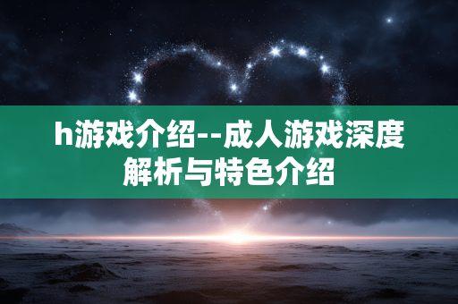 h游戏介绍--成人游戏深度解析与特色介绍 h游戏介绍--成人游戏深度解析与特色介绍