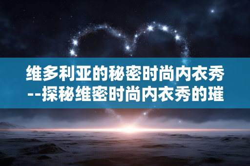 维多利亚的秘密时尚内衣秀--探秘维密时尚内衣秀的璀璨魅力