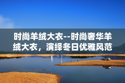 时尚羊绒大衣--时尚奢华羊绒大衣，演绎冬日优雅风范